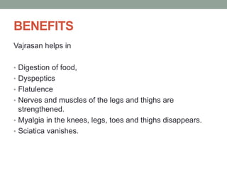 BENEFITS
Vajrasan helps in
• Digestion of food,
• Dyspeptics
• Flatulence
• Nerves and muscles of the legs and thighs are
strengthened.
• Myalgia in the knees, legs, toes and thighs disappears.
• Sciatica vanishes.
 