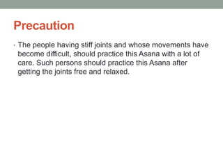 Precaution
• The people having stiff joints and whose movements have
become difficult, should practice this Asana with a lot of
care. Such persons should practice this Asana after
getting the joints free and relaxed.
 