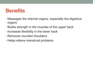 Benefits
• Massages the internal organs, especially the digestive
organs
• Builds strength in the muscles of the upper back
• Increases flexibility in the lower back
• Removes rounded shoulders
• Helps relieve menstrual problems
 