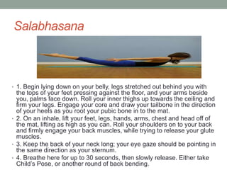 Salabhasana
• 1. Begin lying down on your belly, legs stretched out behind you with
the tops of your feet pressing against the floor, and your arms beside
you, palms face down. Roll your inner thighs up towards the ceiling and
firm your legs. Engage your core and draw your tailbone in the direction
of your heels as you root your pubic bone in to the mat.
• 2. On an inhale, lift your feet, legs, hands, arms, chest and head off of
the mat, lifting as high as you can. Roll your shoulders on to your back
and firmly engage your back muscles, while trying to release your glute
muscles.
• 3. Keep the back of your neck long; your eye gaze should be pointing in
the same direction as your sternum.
• 4. Breathe here for up to 30 seconds, then slowly release. Either take
Child’s Pose, or another round of back bending.
 