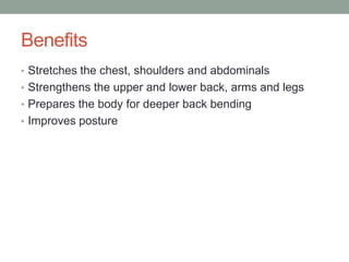 Benefits
• Stretches the chest, shoulders and abdominals
• Strengthens the upper and lower back, arms and legs
• Prepares the body for deeper back bending
• Improves posture
 