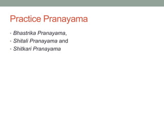Practice Pranayama
• Bhastrika Pranayama,
• Shitali Pranayama and
• Shitkari Pranayama
 