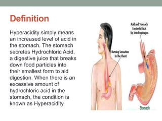 Definition
Hyperacidity simply means
an increased level of acid in
the stomach. The stomach
secretes Hydrochloric Acid,
a digestive juice that breaks
down food particles into
their smallest form to aid
digestion. When there is an
excessive amount of
hydrochloric acid in the
stomach, the condition is
known as Hyperacidity.
 