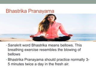 Bhastrika Pranayama
• Sanskrit word Bhastrika means bellows. This
breathing exercise resembles the blowing of
bellows
• Bhastrika Pranayama should practice normally 3-
5 minutes twice a day in the fresh air.
 