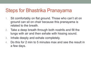 Steps for Bhastrika Pranayama
1. Sit comfortably on flat ground. Those who can’t sit on
ground can sit on chair because this pranayama is
related to the breath.
2. Take a deep breath through both nostrils and fill the
lungs with air and then exhale with hissing sound.
3. Inhale deeply and exhale completely.
4. Do this for 2 min to 5 minutes max and see the result in
a few days.
 