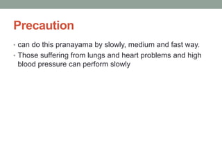 Precaution
• can do this pranayama by slowly, medium and fast way.
• Those suffering from lungs and heart problems and high
blood pressure can perform slowly
 