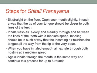 Steps for Shitali Pranayama
• Sit straight on the floor. Open your mouth slightly, in such
a way that the tip of your tongue should be closer to both
lines of the teeth.
• Inhale fresh air slowly and steadily through and between
the lines of the teeth with a medium speed. Inhaling
should be in such a way that the incoming air touches the
tongue all the way from the tip to the very base.
• When you have inhaled enough air, exhale through both
nostrils at a medium speed.
• Again inhale through the mouth in the same way and
continue this process for up to 5 rounds
 