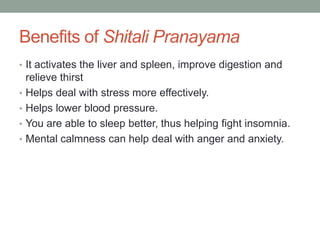 Benefits of Shitali Pranayama
• It activates the liver and spleen, improve digestion and
relieve thirst
• Helps deal with stress more effectively.
• Helps lower blood pressure.
• You are able to sleep better, thus helping fight insomnia.
• Mental calmness can help deal with anger and anxiety.
 