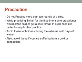 Precaution
• Do not Practice more than ten rounds at a time.
• While practicing Shitali for the first time, some practitioner
would catch cold or get a sore throat. In such case it is
better to stop further practice.
• Avoid these techniques during the extreme cold days of
winter.
• Also, avoid these if you are suffering from a cold or
congestion.
 