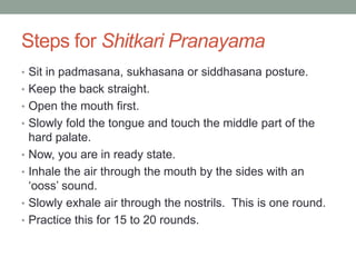 Steps for Shitkari Pranayama
• Sit in padmasana, sukhasana or siddhasana posture.
• Keep the back straight.
• Open the mouth first.
• Slowly fold the tongue and touch the middle part of the
hard palate.
• Now, you are in ready state.
• Inhale the air through the mouth by the sides with an
‘ooss’ sound.
• Slowly exhale air through the nostrils. This is one round.
• Practice this for 15 to 20 rounds.
 