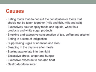 Causes
• Eating foods that do not suit the constitution or foods that
should not be taken together (milk and fish, milk and salt)
• Excessively sour or spicy foods and liquids, white flour
products and white sugar products
• Smoking and excessive consumption of tea, coffee and alcohol
• Eating in a state of indigestion
• Suppressing urges of urination and stool
• Sleeping in the daytime after meals
• Staying awake late into the night
• Excessive stress, anger and hunger
• Excessive exposure to sun and heat
• Gastro duodenal ulcer
 