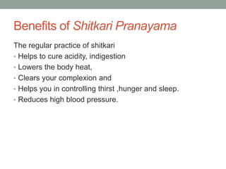 Benefits of Shitkari Pranayama
The regular practice of shitkari
• Helps to cure acidity, indigestion
• Lowers the body heat,
• Clears your complexion and
• Helps you in controlling thirst ,hunger and sleep.
• Reduces high blood pressure.
 