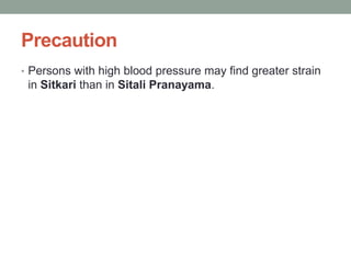 Precaution
• Persons with high blood pressure may find greater strain
in Sitkari than in Sitali Pranayama.
 
