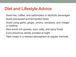 Diet and Lifestyle Advice
• Avoid tea, coffee, and carbonated or alcoholic beverages
• Avoid processed and fermented foods
• Avoid using garlic, ginger, onions, tomatoes, and vinegar
in cooking
• Also avoid rich gravies, sour, salty, and spicy foods
• Curd should be strictly avoided at night
• Take meals in a relaxed atmosphere at regular intervals
 