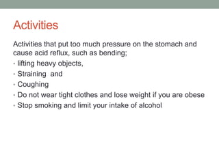 Activities
Activities that put too much pressure on the stomach and
cause acid reflux, such as bending;
• lifting heavy objects,
• Straining and
• Coughing
• Do not wear tight clothes and lose weight if you are obese
• Stop smoking and limit your intake of alcohol
 