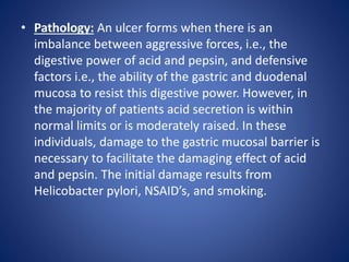 • Pathology: An ulcer forms when there is an
imbalance between aggressive forces, i.e., the
digestive power of acid and pepsin, and defensive
factors i.e., the ability of the gastric and duodenal
mucosa to resist this digestive power. However, in
the majority of patients acid secretion is within
normal limits or is moderately raised. In these
individuals, damage to the gastric mucosal barrier is
necessary to facilitate the damaging effect of acid
and pepsin. The initial damage results from
Helicobacter pylori, NSAID’s, and smoking.
 