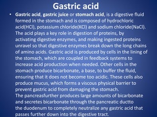 Gastric acid
• Gastric acid, gastric juice or stomach acid, is a digestive fluid
formed in the stomach and is composed of hydrochloric
acid(HCl), potassium chloride(KCl) and sodium chloride(NaCl).
The acid plays a key role in digestion of proteins, by
activating digestive enzymes, and making ingested proteins
unravel so that digestive enzymes break down the long chains
of amino acids. Gastric acid is produced by cells in the lining of
the stomach, which are coupled in feedback systems to
increase acid production when needed. Other cells in the
stomach produce bicarbonate, a base, to buffer the fluid,
ensuring that it does not become too acidic. These cells also
produce mucus, which forms a viscous physical barrier to
prevent gastric acid from damaging the stomach.
The pancreasfurther produces large amounts of bicarbonate
and secretes bicarbonate through the pancreatic ductto
the duodenum to completely neutralize any gastric acid that
passes further down into the digestive tract.
 