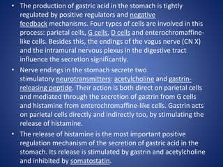 • The production of gastric acid in the stomach is tightly
regulated by positive regulators and negative
feedback mechanisms. Four types of cells are involved in this
process: parietal cells, G cells, D cells and enterochromaffine-
like cells. Besides this, the endings of the vagus nerve (CN X)
and the intramural nervous plexus in the digestive tract
influence the secretion significantly.
• Nerve endings in the stomach secrete two
stimulatory neurotransmitters: acetylcholine and gastrin-
releasing peptide. Their action is both direct on parietal cells
and mediated through the secretion of gastrin from G cells
and histamine from enterochromaffine-like cells. Gastrin acts
on parietal cells directly and indirectly too, by stimulating the
release of histamine.
• The release of histamine is the most important positive
regulation mechanism of the secretion of gastric acid in the
stomach. Its release is stimulated by gastrin and acetylcholine
and inhibited by somatostatin.
 
