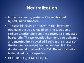 Neutralization
• In the duodenum, gastric acid is neutralized
by sodium bicarbonate.
• This also blocks gastric enzymes that have their
optima in the acid range of pH. The secretion of
sodium bicarbonate from the pancreas is stimulated
by secretin. This polypeptide hormone gets activated
and secreted from so-called S cells in the mucosa of
the duodenum and jejunum when the pH in the
duodenum falls below 4.5 to 5.0. The neutralization
is described by the equation:
• HCl + NaHCO3 → NaCl + H2CO3
 