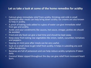 Let us take a look at some of the home remedies for acidity
• Calcium gives immediate relief from acidity. Drinking cold milk in small
quantities after meals can help bring down acidity. Ice creams are also known
to help in acidity.
• A pinch of baking soda added to a glass of water can give immediate relief
from gas and acidity.
• Acidic and sour condiments like sauces, hot sauce, vinegar, pickles etc should
be avoided.
• Fried and oily food can give a bad time and should be kept away.
• Keep away from eating raw vegetables like onion, radish, cucumber, tomatoes
and peppers.
• Sipping on mint juice after meals can be very useful.
• Suck on a small clove to get relief from acidity. It helps in subsiding any acid
reflux tendencies.
• Bananas are full of potassium and can help reduce acidity symptoms if taken
daily.
• Coconut Water sipped throughout the day can give relief from incessant heart
burn.
 