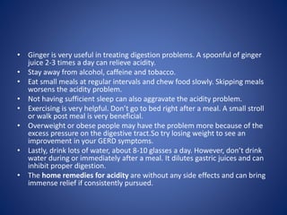 • Ginger is very useful in treating digestion problems. A spoonful of ginger
juice 2-3 times a day can relieve acidity.
• Stay away from alcohol, caffeine and tobacco.
• Eat small meals at regular intervals and chew food slowly. Skipping meals
worsens the acidity problem.
• Not having sufficient sleep can also aggravate the acidity problem.
• Exercising is very helpful. Don’t go to bed right after a meal. A small stroll
or walk post meal is very beneficial.
• Overweight or obese people may have the problem more because of the
excess pressure on the digestive tract.So try losing weight to see an
improvement in your GERD symptoms.
• Lastly, drink lots of water, about 8-10 glasses a day. However, don’t drink
water during or immediately after a meal. It dilutes gastric juices and can
inhibit proper digestion.
• The home remedies for acidity are without any side effects and can bring
immense relief if consistently pursued.
 