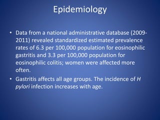 Epidemiology
• Data from a national administrative database (2009-
2011) revealed standardized estimated prevalence
rates of 6.3 per 100,000 population for eosinophilic
gastritis and 3.3 per 100,000 population for
eosinophilic colitis; women were affected more
often.
• Gastritis affects all age groups. The incidence of H
pylori infection increases with age.
 