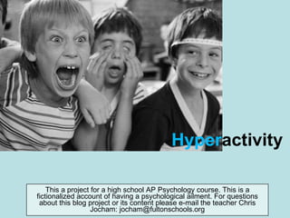 Hyper activity This a project for a high school AP Psychology course. This is a fictionalized account of having a psychological ailment. For questions about this blog project or its content please e-mail the teacher Chris Jocham: jocham@fultonschools.org 