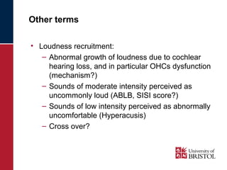 Other terms 
• Loudness recruitment: 
– Abnormal growth of loudness due to cochlear 
hearing loss, and in particular OHCs dysfunction 
(mechanism?) 
– Sounds of moderate intensity perceived as 
uncommonly loud (ABLB, SISI score?) 
– Sounds of low intensity perceived as abnormally 
uncomfortable (Hyperacusis) 
– Cross over? 
 