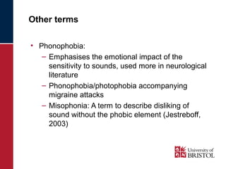 Other terms 
• Phonophobia: 
– Emphasises the emotional impact of the 
sensitivity to sounds, used more in neurological 
literature 
– Phonophobia/photophobia accompanying 
migraine attacks 
– Misophonia: A term to describe disliking of 
sound without the phobic element (Jestreboff, 
2003) 
 