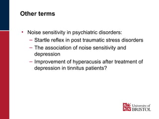 Other terms 
• Noise sensitivity in psychiatric disorders: 
– Startle reflex in post traumatic stress disorders 
– The association of noise sensitivity and 
depression 
– Improvement of hyperacusis after treatment of 
depression in tinnitus patients? 
 