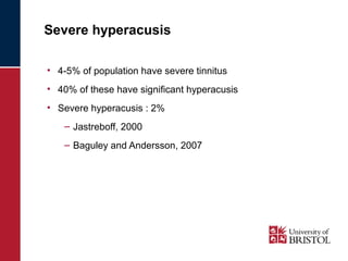 Severe hyperacusis 
• 4-5% of population have severe tinnitus 
• 40% of these have significant hyperacusis 
• Severe hyperacusis : 2% 
– Jastreboff, 2000 
– Baguley and Andersson, 2007 
 