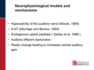 Neurophysiological models and 
mechanisms 
• Hyperactivity of the auditory nerve (Moore, 1995) 
• 5-HT (Marriage and Barnes, 1995) 
• Endogenous opioid peptides ( Sahley et al, 1996 ) 
• Auditory efferent dysfunction 
• Plastic change leading to increased central auditory 
gain 
 