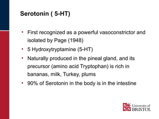 Serotonin ( 5-HT) 
• First recognized as a powerful vasoconstrictor and 
isolated by Page (1948) 
• 5 Hydroxytryptamine (5-HT) 
• Naturally produced in the pineal gland, and its 
precursor (amino acid Tryptophan) is rich in 
bananas, milk, Turkey, plums 
• 90% of Serotonin in the body is in the intestine 
 
