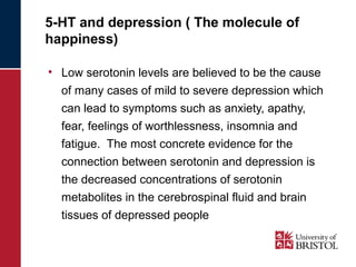 5-HT and depression ( The molecule of 
happiness) 
• Low serotonin levels are believed to be the cause 
of many cases of mild to severe depression which 
can lead to symptoms such as anxiety, apathy, 
fear, feelings of worthlessness, insomnia and 
fatigue. The most concrete evidence for the 
connection between serotonin and depression is 
the decreased concentrations of serotonin 
metabolites in the cerebrospinal fluid and brain 
tissues of depressed people 
 