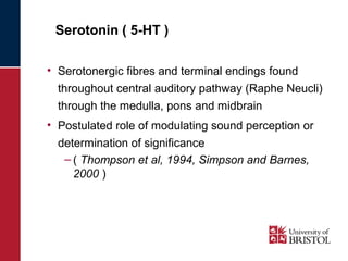 Serotonin ( 5-HT ) 
• Serotonergic fibres and terminal endings found 
throughout central auditory pathway (Raphe Neucli) 
through the medulla, pons and midbrain 
• Postulated role of modulating sound perception or 
determination of significance 
– ( Thompson et al, 1994, Simpson and Barnes, 
2000 ) 
 