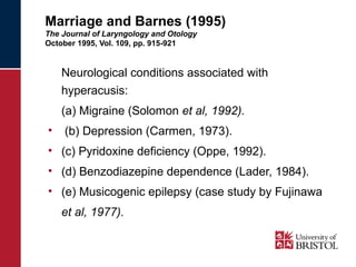 Marriage and Barnes (1995) 
The Journal of Laryngology and Otology 
October 1995, Vol. 109, pp. 915-921 
Neurological conditions associated with 
hyperacusis: 
(a) Migraine (Solomon et al, 1992). 
• (b) Depression (Carmen, 1973). 
• (c) Pyridoxine deficiency (Oppe, 1992). 
• (d) Benzodiazepine dependence (Lader, 1984). 
• (e) Musicogenic epilepsy (case study by Fujinawa 
et al, 1977). 
 