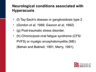 Neurological conditions associated with 
Hyperacusis 
• (f) Tay-Sach's disease or gangliosidosis type 2 
• (Gordon et al, 1988; Gascon et al, 1992). 
• (g) Post-traumatic stress disorder. 
• (h) Chronic/post-viral fatigue syndrome (CFS/ 
PVFS) or myalgic encephalomyelitis (ME) 
(Behan and Bakheit, 1991; Merry, 1991). 
 