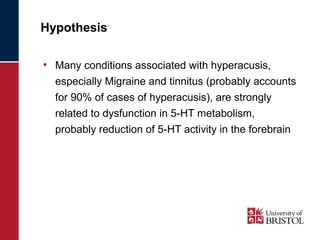 Hypothesis 
• Many conditions associated with hyperacusis, 
especially Migraine and tinnitus (probably accounts 
for 90% of cases of hyperacusis), are strongly 
related to dysfunction in 5-HT metabolism, 
probably reduction of 5-HT activity in the forebrain 
 