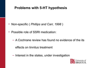Problems with 5-HT hypothesis 
• Non-specific ( Phillips and Carr, 1998 ) 
• Possible role of SSRI medication: 
– A Cochrane review has found no evidence of the its 
effects on tinnitus treatment 
– Interest in the states, under investigation 
 