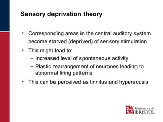 Sensory deprivation theory 
• Corresponding areas in the central auditory system 
become starved (deprived) of sensory stimulation 
• This might lead to: 
– Increased level of spontaneous activity 
– Plastic rearrangement of neurones leading to 
abnormal firing patterns 
• This can be perceived as tinnitus and hyperacusis 
 