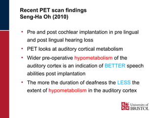 Recent PET scan findings 
Seng-Ha Oh (2010) 
• Pre and post cochlear implantation in pre lingual 
and post lingual hearing loss 
• PET looks at auditory cortical metabolism 
• Wider pre-operative hypometabolism of the 
auditory cortex is an indication of BETTER speech 
abilities post implantation 
• The more the duration of deafness the LESS the 
extent of hypometabolism in the auditory cortex 
 