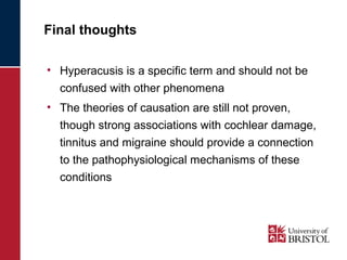 Final thoughts 
• Hyperacusis is a specific term and should not be 
confused with other phenomena 
• The theories of causation are still not proven, 
though strong associations with cochlear damage, 
tinnitus and migraine should provide a connection 
to the pathophysiological mechanisms of these 
conditions 
