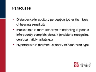 Paracuses 
• Disturbance in auditory perception (other than loss 
of hearing sensitivity) 
• Musicians are more sensitive to detecting it, people 
infrequently complain about it (unable to recognize, 
confuse, mildly irritating..) 
• Hyperacusis is the most clinically encountered type 
 
