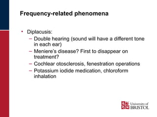 Frequency-related phenomena 
• Diplacusis: 
– Double hearing (sound will have a different tone 
in each ear) 
– Meniere’s disease? First to disappear on 
treatment? 
– Cochlear otosclerosis, fenestration operations 
– Potassium iodide medication, chloroform 
inhalation 
 