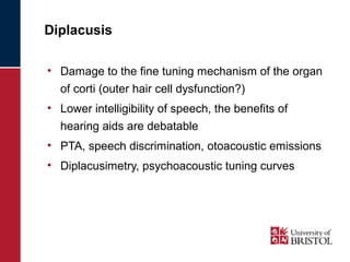 Diplacusis 
• Damage to the fine tuning mechanism of the organ 
of corti (outer hair cell dysfunction?) 
• Lower intelligibility of speech, the benefits of 
hearing aids are debatable 
• PTA, speech discrimination, otoacoustic emissions 
• Diplacusimetry, psychoacoustic tuning curves 
 