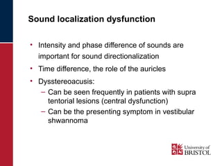 Sound localization dysfunction 
• Intensity and phase difference of sounds are 
important for sound directionalization 
• Time difference, the role of the auricles 
• Dysstereoacusis: 
– Can be seen frequently in patients with supra 
tentorial lesions (central dysfunction) 
– Can be the presenting symptom in vestibular 
shwannoma 
 