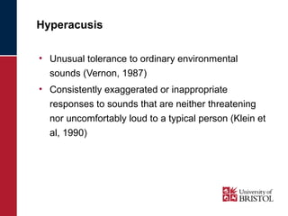 Hyperacusis 
• Unusual tolerance to ordinary environmental 
sounds (Vernon, 1987) 
• Consistently exaggerated or inappropriate 
responses to sounds that are neither threatening 
nor uncomfortably loud to a typical person (Klein et 
al, 1990) 
 