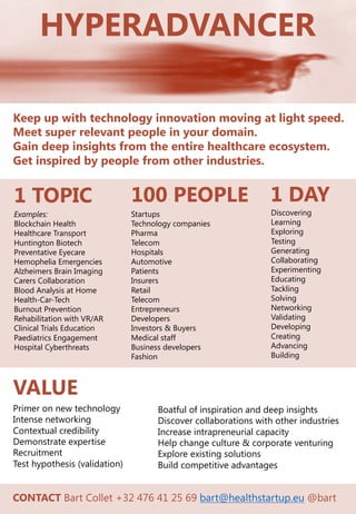 HYPERADVANCER
Keep up with technology innovation moving at light speed.
Meet super relevant people in your domain.
Gain deep insights from the entire healthcare ecosystem.
Get inspired by people from other industries.
Examples:
Blockchain Health
Healthcare Transport
Huntington Biotech
Preventative Eyecare
Hemophelia Emergencies
Alzheimers Brain Imaging
Carers Collaboration
Blood Analysis at Home
Health-Car-Tech
Burnout Prevention
Rehabilitation with VR/AR
Clinical Trials Education
Paediatrics Engagement
Hospital Cyberthreats
1 TOPIC 100 PEOPLE
Startups
Technology companies
Pharma
Telecom
Hospitals
Automotive
Patients
Insurers
Retail
Telecom
Entrepreneurs
Developers
Investors & Buyers
Medical staff
Business developers
Fashion
1 DAY
Discovering
Learning
Exploring
Testing
Generating
Collaborating
Experimenting
Educating
Tackling
Solving
Networking
Validating
Developing
Creating
Advancing
Building
VALUE
Primer on new technology
Intense networking
Contextual credibility
Demonstrate expertise
Recruitment
Test hypothesis (validation)
Boatful of inspiration and deep insights
Discover collaborations with other industries
Increase intrapreneurial capacity
Help change culture & corporate venturing
Explore existing solutions
Build competitive advantages
CONTACT Bart Collet +32 476 41 25 69 bart@healthstartup.eu @bart
 