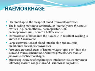 HAEMORRHAGE
 Haemorrhage is the escape of blood from a blood vessel.
 The bleeding may occur externally, or internally into the serous
cavities (e.g. haemothorax, haemoperitoneum,
haemopericardium), or into a hollow viscus.
 Extravasation of blood into the tissues with resultant swelling is
known as haematoma.
 Large extravasations of blood into the skin and mucous
membranes are called ecchymoses.
 Purpuras are small areas of haemorrhages (upto 1 cm) into the
skin and mucous membrane, whereas petechiae are minute
pinhead-sized haemorrhages.
 Microscopic escape of erythrocytes into loose tissues may occur
following marked congestion and is known as diapedesis.
 