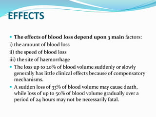 EFFECTS
 The effects of blood loss depend upon 3 main factors:
i) the amount of blood loss
ii) the speed of blood loss
iii) the site of haemorrhage
 The loss up to 20% of blood volume suddenly or slowly
generally has little clinical effects because of compensatory
mechanisms.
 A sudden loss of 33% of blood volume may cause death,
while loss of up to 50% of blood volume gradually over a
period of 24 hours may not be necessarily fatal.
 